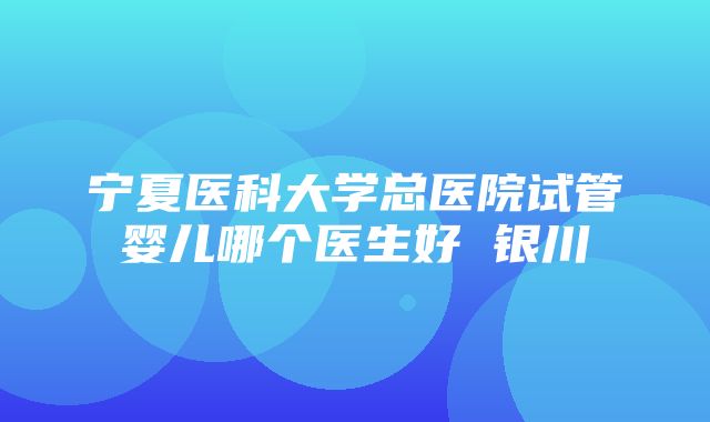 宁夏医科大学总医院试管婴儿哪个医生好 银川