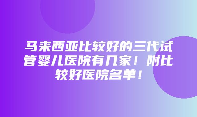 马来西亚比较好的三代试管婴儿医院有几家！附比较好医院名单！