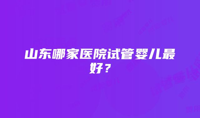 山东哪家医院试管婴儿最好？