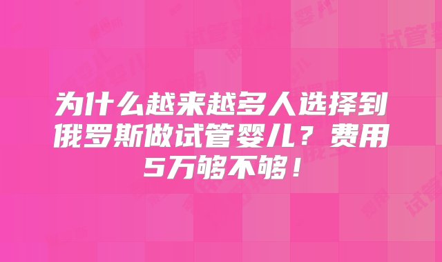 为什么越来越多人选择到俄罗斯做试管婴儿？费用5万够不够！