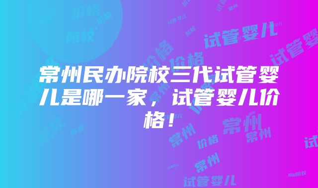 常州民办院校三代试管婴儿是哪一家，试管婴儿价格！