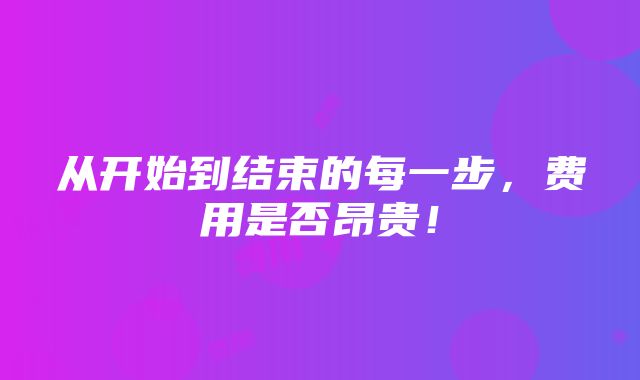 从开始到结束的每一步，费用是否昂贵！