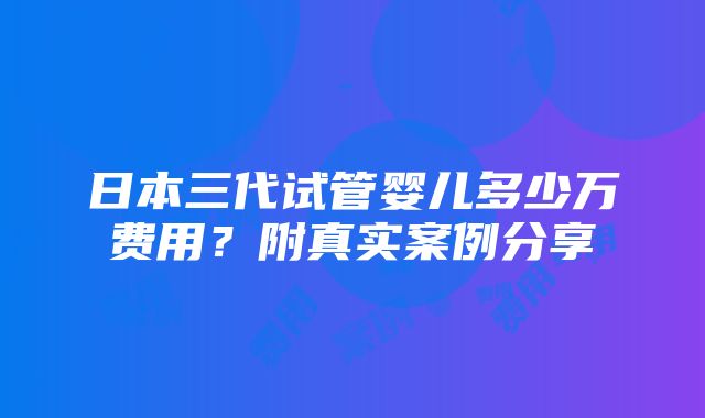 日本三代试管婴儿多少万费用？附真实案例分享