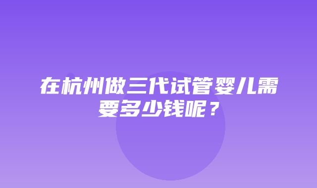 在杭州做三代试管婴儿需要多少钱呢？