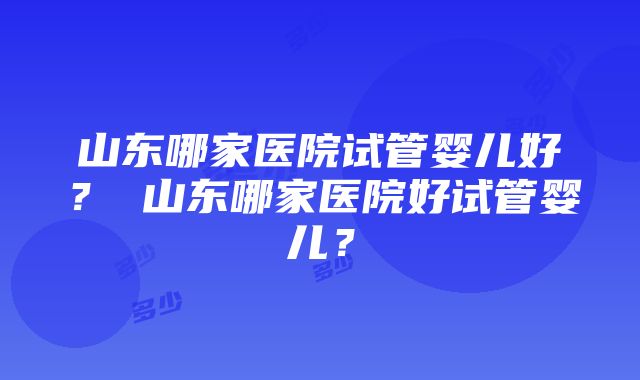 山东哪家医院试管婴儿好？ 山东哪家医院好试管婴儿？