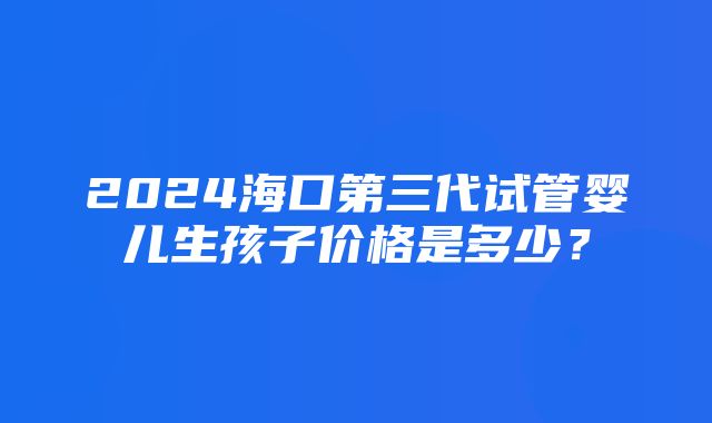 2024海口第三代试管婴儿生孩子价格是多少？