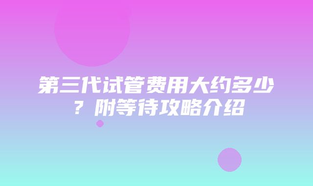 第三代试管费用大约多少？附等待攻略介绍