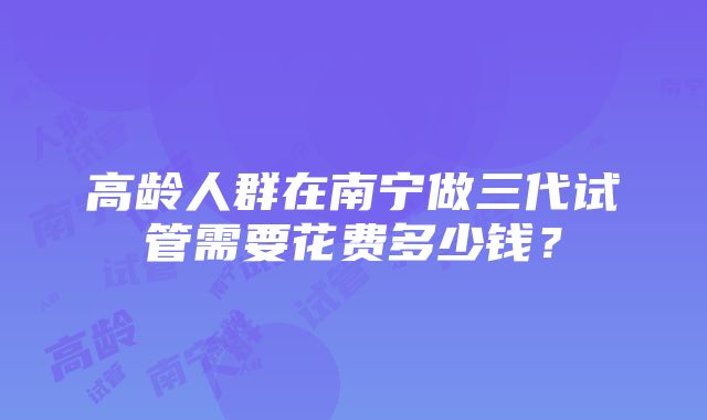 高龄人群在南宁做三代试管需要花费多少钱？