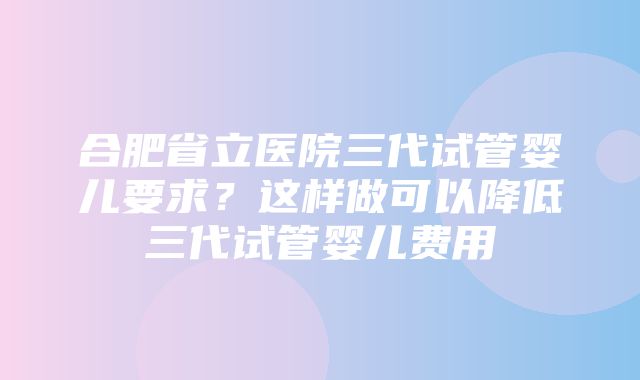 合肥省立医院三代试管婴儿要求？这样做可以降低三代试管婴儿费用