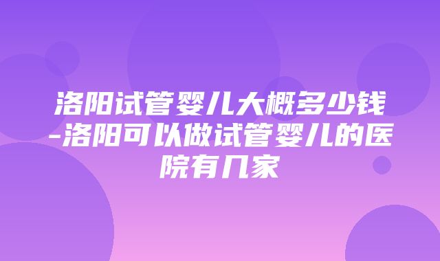 洛阳试管婴儿大概多少钱-洛阳可以做试管婴儿的医院有几家