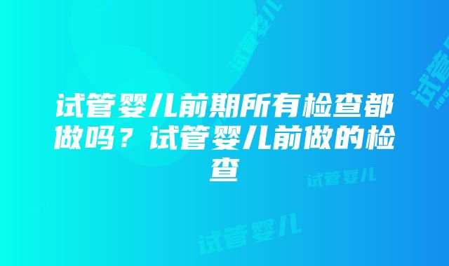 试管婴儿前期所有检查都做吗？试管婴儿前做的检查