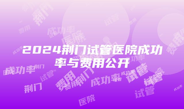 2024荆门试管医院成功率与费用公开