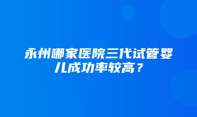 永州哪家医院三代试管婴儿成功率较高？