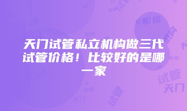 天门试管私立机构做三代试管价格！比较好的是哪一家