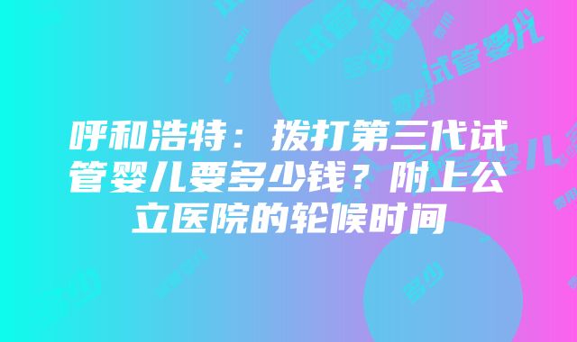 呼和浩特：拨打第三代试管婴儿要多少钱？附上公立医院的轮候时间