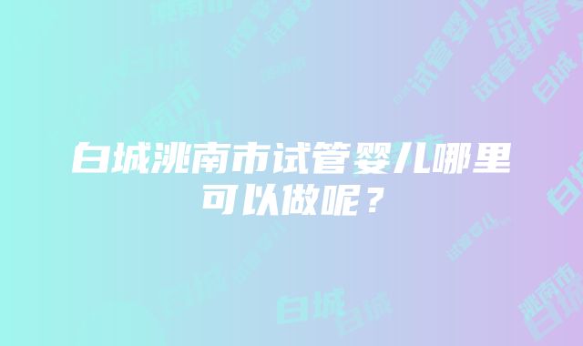 白城洮南市试管婴儿哪里可以做呢？