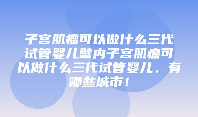 子宫肌瘤可以做什么三代试管婴儿壁内子宫肌瘤可以做什么三代试管婴儿，有哪些城市！