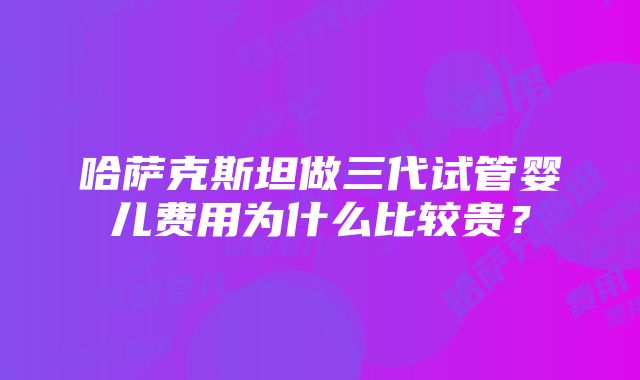 哈萨克斯坦做三代试管婴儿费用为什么比较贵？