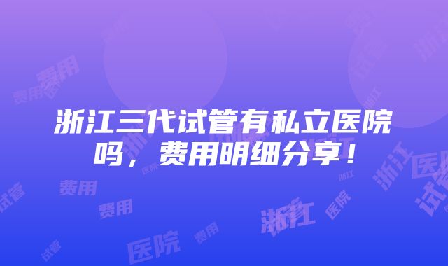 浙江三代试管有私立医院吗，费用明细分享！