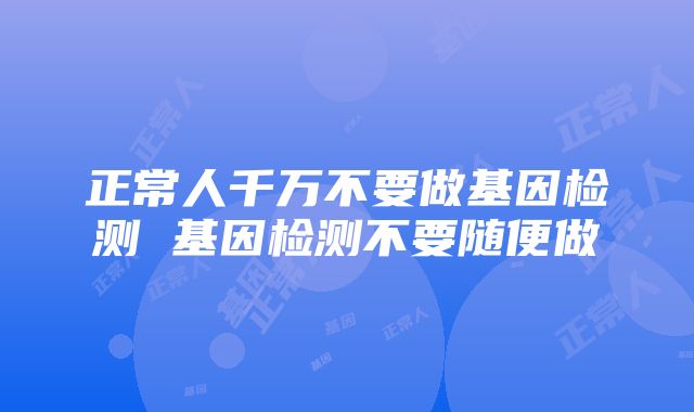 正常人千万不要做基因检测 基因检测不要随便做