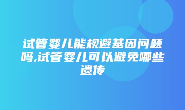 试管婴儿能规避基因问题吗,试管婴儿可以避免哪些遗传