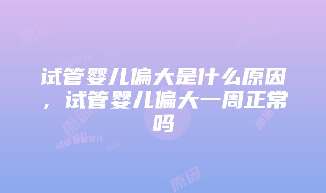 试管婴儿偏大是什么原因，试管婴儿偏大一周正常吗