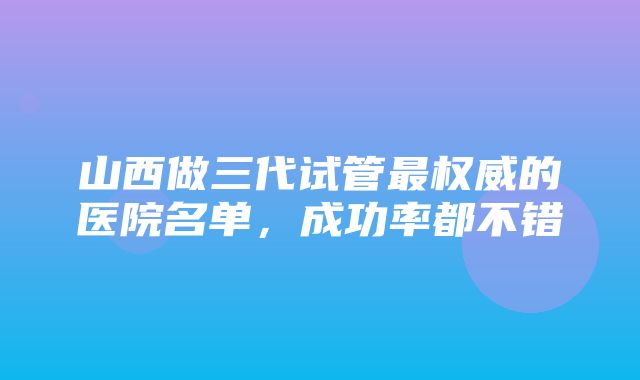 山西做三代试管最权威的医院名单，成功率都不错