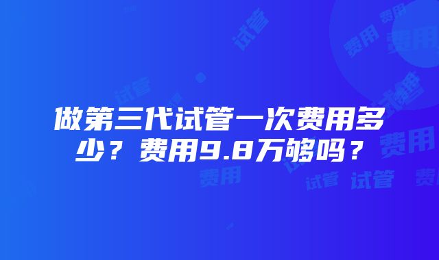 做第三代试管一次费用多少？费用9.8万够吗？