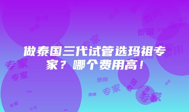 做泰国三代试管选玛祖专家？哪个费用高！