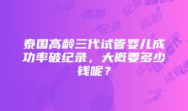 泰国高龄三代试管婴儿成功率破纪录，大概要多少钱呢？