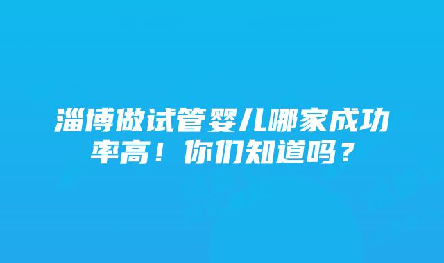 淄博做试管婴儿哪家成功率高！你们知道吗？