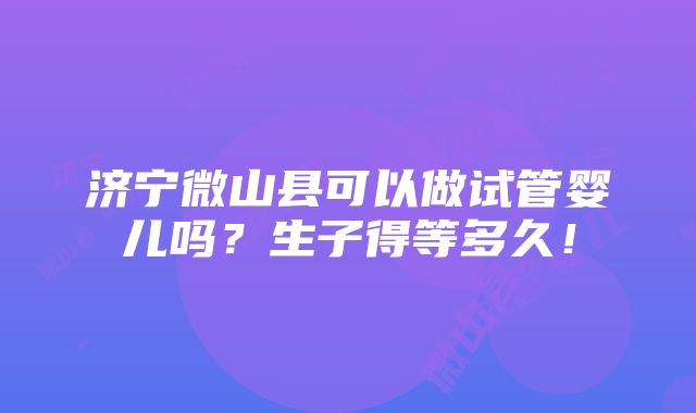 济宁微山县可以做试管婴儿吗？生子得等多久！