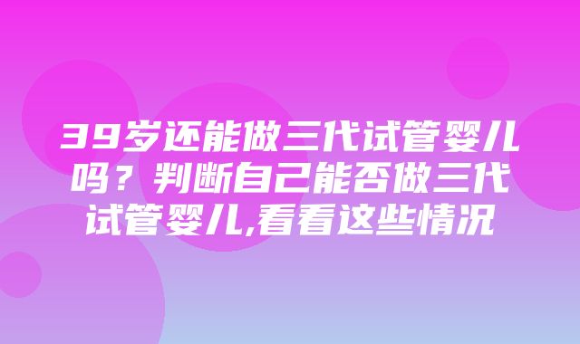 39岁还能做三代试管婴儿吗？判断自己能否做三代试管婴儿,看看这些情况