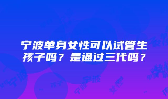 宁波单身女性可以试管生孩子吗？是通过三代吗？