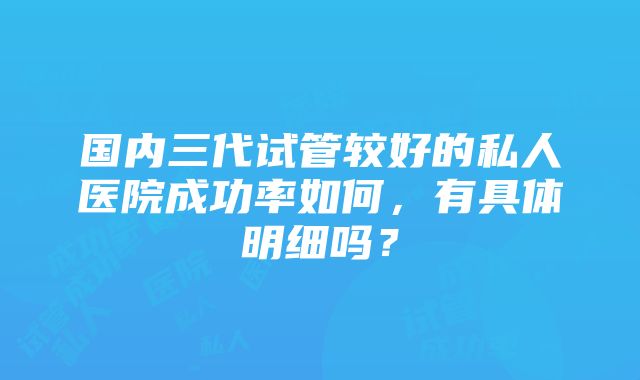 国内三代试管较好的私人医院成功率如何，有具体明细吗？