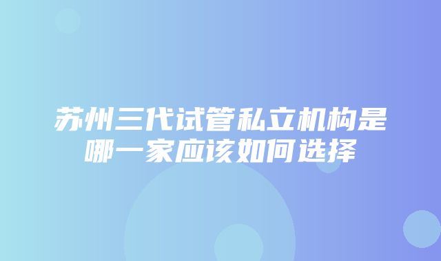 苏州三代试管私立机构是哪一家应该如何选择