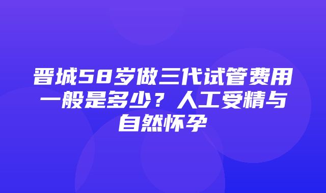 晋城58岁做三代试管费用一般是多少？人工受精与自然怀孕