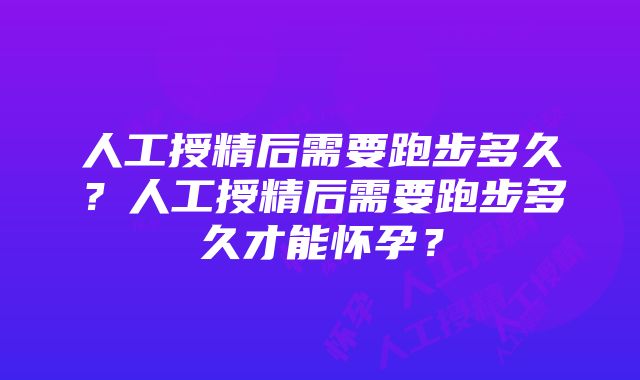 人工授精后需要跑步多久？人工授精后需要跑步多久才能怀孕？