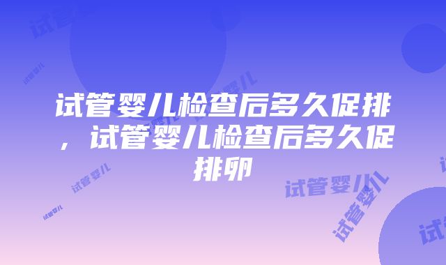 试管婴儿检查后多久促排，试管婴儿检查后多久促排卵