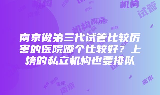 南京做第三代试管比较厉害的医院哪个比较好？上榜的私立机构也要排队