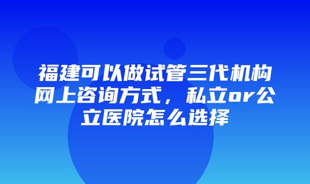 福建可以做试管三代机构网上咨询方式，私立or公立医院怎么选择