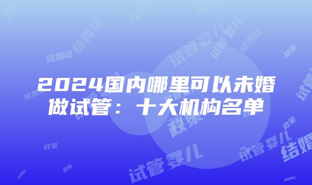 2024国内哪里可以未婚做试管：十大机构名单