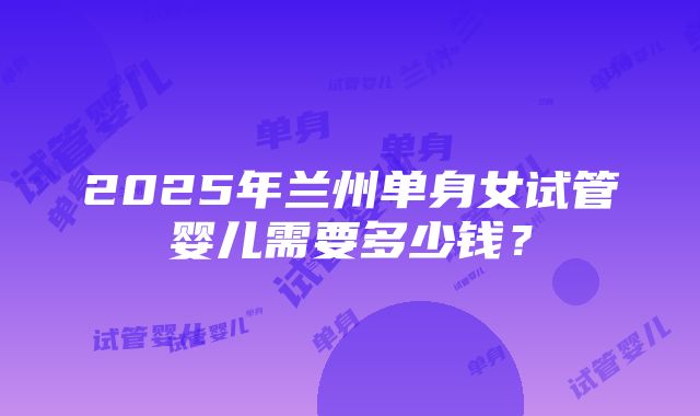 2025年兰州单身女试管婴儿需要多少钱？