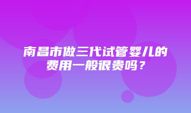 南昌市做三代试管婴儿的费用一般很贵吗？