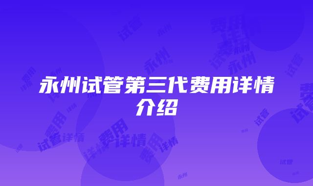 永州试管第三代费用详情介绍