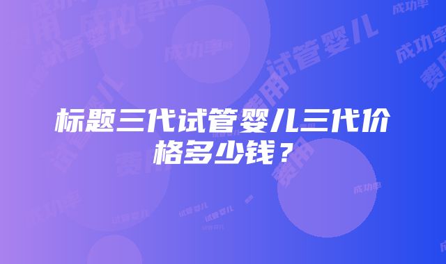 标题三代试管婴儿三代价格多少钱？