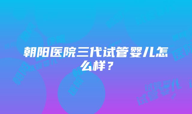 朝阳医院三代试管婴儿怎么样？