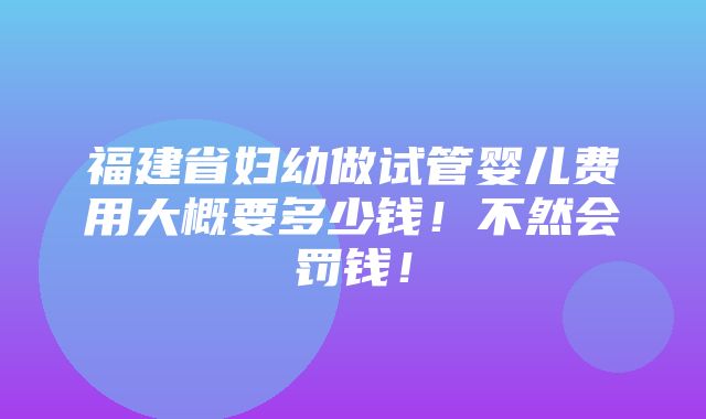 福建省妇幼做试管婴儿费用大概要多少钱！不然会罚钱！