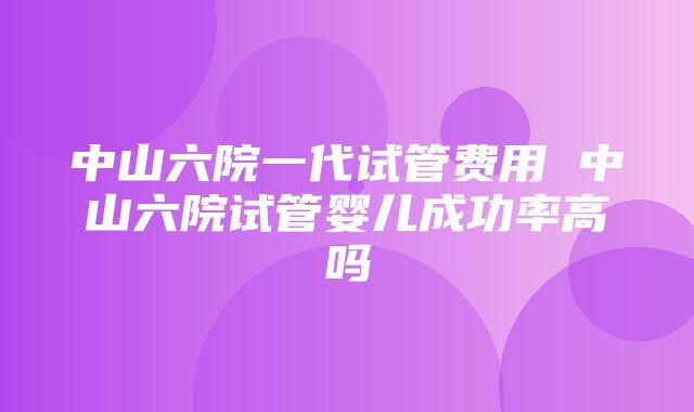 中山六院一代试管费用 中山六院试管婴儿成功率高吗