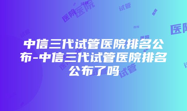 中信三代试管医院排名公布-中信三代试管医院排名公布了吗